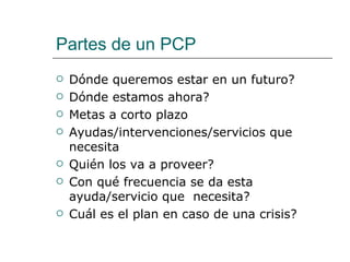 Partes de un PCP
   Dónde queremos estar en un futuro?
   Dónde estamos ahora?
   Metas a corto plazo
   Ayudas/intervenciones/servicios que
    necesita
   Quién los va a proveer?
   Con qué frecuencia se da esta
    ayuda/servicio que necesita?
   Cuál es el plan en caso de una crisis?
 