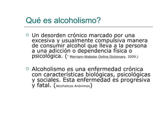 Qué es alcoholismo?
   Un desorden crónico marcado por una
    excesiva y usualmente compulsiva manera
    de consumir alcohol que lleva a la persona
    a una adicción o dependencia física o
    psicológica. (" Merriam-Webster Online Dictionary. 2009.)

   Alcoholismo es una enfermedad crónica
    con características biológicas, psicológicas
    y sociales. Esta enfermedad es progresiva
    y fatal. (Alcoholicos Anónimos)
 