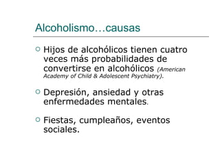 Alcoholismo…causas
   Hijos de alcohólicos tienen cuatro
    veces más probabilidades de
    convertirse en alcohólicos (American
    Academy of Child & Adolescent Psychiatry).

   Depresión, ansiedad y otras
    enfermedades mentales.

   Fiestas, cumpleaños, eventos
    sociales.
 