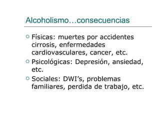 Alcoholismo…consecuencias
   Físicas: muertes por accidentes
    cirrosis, enfermedades
    cardiovasculares, cancer, etc.
   Psicológicas: Depresión, ansiedad,
    etc.
   Sociales: DWI’s, problemas
    familiares, perdida de trabajo, etc.
 