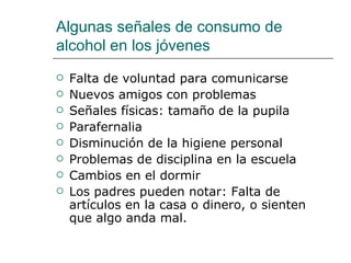 Algunas señales de consumo de
alcohol en los jóvenes
   Falta de voluntad para comunicarse
   Nuevos amigos con problemas
   Señales físicas: tamaño de la pupila
   Parafernalia
   Disminución de la higiene personal
   Problemas de disciplina en la escuela
   Cambios en el dormir
   Los padres pueden notar: Falta de
    artículos en la casa o dinero, o sienten
    que algo anda mal.
 