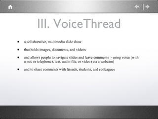 III. VoiceThread a collaborative, multimedia slide show  that holds images, documents, and videos and allows people to navigate slides and leave comments  - using voice (with a mic or telephone), text, audio file, or video (via a webcam) and to share comments with friends, students, and colleagues  