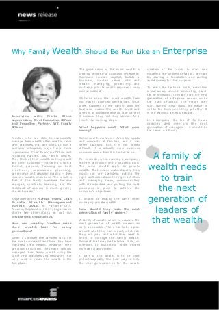 Why Family Wealth Should Be Run Like an Enterprise
Interview with: Maria Elena
Lagomasino, Chief Executive Officer
and Founding Partner, WE Family
Offices
Families who are able to successfully
manage their wealth often use the same
best practices that are used to run a
business enterprise, says Maria Elena
Lagomasino, Chief Executive Officer and
Founding Partner, WE Family Offices.
They think of their wealth as they would
any other business – managing it with a
distinct purpose, focusing on best
practices, succession planning,
governance and decision making – they
create a wealth enterprise. The result is
that all the family members become
engaged, constantly learning, and the
likelihood of success is much greater,
she elaborates.
A speaker at the marcus evans Latin
Private Wealth Management
Summit 2013, in Panama City,
Panama, September 26-27, Lagomasino
shares her observations on well run
private wealth portfolios.
How can wealthy families make
their wealth last for many
generations?
When I consider the families who are
the most successful and how they have
managed their wealth, whatever their
definition of success, they have typically
managed their family wealth using the
same best practices and resources that
were used to create the wealth in the
first place.
The good news is that most wealth is
created through a business enterprise.
Someone invests capital, builds a
business, creates value, jobs and
wealth. Managing, protecting and
nurturing private wealth requires a very
similar skill set.
Statistics show that most wealth does
not make it past two generations. What
often happens is the family sells the
business, makes the wealth liquid and
gives it to someone else to take care of
it because they feel they cannot. As a
result, the learning stops.
What happens next? What goes
wrong?
Some wealth managers throw big words
and concepts at families, and it can
seem daunting, but it is not overly
difficult. It is actually more business
common sense than it is touted to be.
For example, when running a company,
there is a mission and a strategic plan.
The same should apply for private
wealth. That means understanding how
much you are spending, putting the
right professionals on the right activities
and managing them, communicating
with stakeholders and putting the right
processes in place to achieve the
company’s objectives.
It should be exactly the same when
managing private wealth.
How should they train the next
generation of family leaders?
A family of wealth needs to educate the
next generation of wealth owners as
early as possible. There has to be a plan
around what they can expect, what role
they will play, and what they need to
know to manage the family wealth.
Some of that may be technical skills, on
investing or budgeting, while others
may be values-driven.
If part of the wealth is to be used
philanthropically, the best way to help
the next generation is for the wealth
creators of the family to start role
modeling the desired behavior, perhaps
by starting a foundation and putting
aside money for that purpose.
To teach the technical skills, education
is necessary around accounting, legal,
tax or investing, to make sure the next
generation of enterprise owners make
the right decisions. The earlier they
start honing these skills, the easier it
will be for them when they get older. It
is like learning a new language.
In a company, the top of the house
coaches and mentors the next
generation of managers - it should be
the same in a family.
A family of
wealth needs
to train
the next
generation of
leaders of
that wealth
 