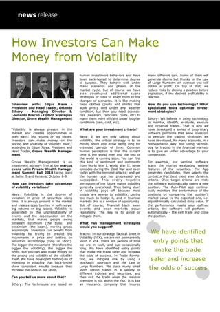 How Investors Can Make
Money from Volatility
Interview with: Edgar Nava -
President and Head Trader, Orlando
Sthory - Managing Director &
Leonardo Bracho - Option Strategies
Director, Grove Wealth Management
“Volatility is always present in the
market and creates opportunities in
both ways: big returns or big losses.
Investors can make money on the
pricing and volatility of volatility itself,”
according to Edgar Nava, President and
Head Trader, Grove Wealth Manage-
ment.
Grove Wealth Management is an
investment advisory firm at the marcus
evans Latin Private Wealth Manage-
ment Summit Fall 2018 taking place
at Bahia Grand Panama, October 8-9.
How can investors take advantage
of volatility variations?
Nava: Volatility is the degree of
variation in price of securities along
time. It is always present in the market
and creates opportunities in both ways:
big returns or big losses. Volatility is
generated by the unpredictability of
events and the repercussion on the
markets, that makes people swing
between optimism (the bulls) and
pessimism (the bears), moving prices
accordingly. Investors can benefit from
volatility by trying to predict big
movements in price and betting on
securities accordingly (long or short).
The bigger the movement (therefore the
bigger the volatility), the bigger the
profit. But you can also make money on
the pricing and volatility of the volatility
itself. We have developed techniques of
investing in volatility that back-tested
show consistent results because they
increase the odds in our favor.
Can you tell us more about that?
Sthory: The techniques are based on
human investment behaviors and have
been back-tested to determine degree
of success. They behave well under
many scenarios and phases of the
market cycle, but of course we have
also developed additional supra
strategies or rules to adapt them to the
changes of scenarios. It is like making
basic clothes (pants and shirts) that
work pretty well under any weather
condition, but then you need accesso-
ries (sweaters, raincoats, coats, etc) to
make them more efficient under tougher
conditions (rain, cold, etc).
What are your investment criteria?
Nava: If we are only talking about
volatility, the critical strategy is to be
mostly short and avoid being long for
extended periods of time. Common
human perception is that the current
time is the worst ever and the end of
the world is coming soon. You can find
this kind of sentiment and comments
from World War I, World War II, tense
episodes during the Cold War and even
today with the terrorist attacks; and yet
the human race has progressed and
succeeded. This overly negative
perception of the future makes volatility
generally overpriced. Then being short
in volatility pays off because most
people are averse to volatility, paying
too much to hedge it, and in financial
markets this is a window of opportunity.
But of course, financial black swan
events and bear markets occur
repeatedly. The key is to avoid or
mitigate them.
What risk management strategies
would you suggest?
Bracho: In our strategy Tactical Short in
Volatility (VIX), we are not permanently
short in VIX. There are periods of time
we are in cash, and just occasionally
long. We have identified entry points
that make the trade safer and increase
the odds of success. In Trade Forma-
tion, we mitigate risk by using a
stochastic approach and the Law of
Large Numbers. We place many small
short option trades in a variety of
different indexes and securities, and
then exit the trade when the residual
premium is not worth the risk. It is like
an insurance company that insures
many different cars. Some of them will
generate claims but thanks to the Law
of Large Numbers on average you will
obtain a profit. On top of that, we
reduce risks by closing a position before
expiration, if the desired profitability is
reached.
How do you use technology? What
specialized tools optimize invest-
ment strategies?
Sthory: We believe in using technology
to monitor, identify, evaluate, execute
and organize trades. That is why we
have developed a series of proprietary
software platforms that allow investors
to execute the trading strategies we
have developed, for many accounts, in a
homogeneous way. Not using technol-
ogy for trading in the financial markets
is to give an unfair advantage to your
competition.
For example, our sentinel software
scans the market evaluating several
features of the securities. The App
generates candidates, then selects the
contracts that best meet your dynamic
criteria. Once target criteria are met,
the software automatically opens a new
position. The Auto-Pilot app continu-
ously monitors the performance of the
positions by comparing the position’s
market value vs the expected one, i.e.
algorithmically calculated daily value. If
the performance meets your defined
criteria, the software will perform -
automatically - the exit trade and close
the position.
We have identified
entry points that
make the trade
safer and increase
the odds of success
 