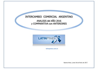 INTERCAMBIO COMERCIAL ARGENTINO
ANALISIS del AÑO 2016
y COMPARATIVA con ANTERIORES
Buenos Aires, Lunes 30 de Enero de 2017.
latinpymex.com.ar
 