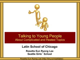 Latin School of Chicago
Rosetta Eun Ryong Lee
Seattle Girls’ School
Talking to Young People
About Complicated and Heated Topics
Rosetta Eun Ryong Lee (http://tiny.cc/rosettalee)
 