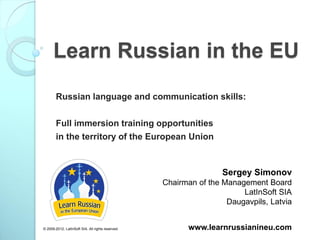 Learn Russian in the EU
        Russian language and communication skills:

        Full immersion training opportunities
        in the territory of the European Union



                                                                   Sergey Simonov
                                                   Chairman of the Management Board
                                                                        LatInSoft SIA
                                                                    Daugavpils, Latvia


© 2009-2012, LatInSoft SIA. All rights reserved.         www.learnrussianineu.com
 