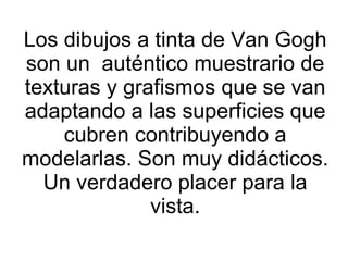 Los dibujos a tinta de Van Gogh son un  auténtico muestrario de texturas y grafismos que se van adaptando a las superficies que cubren contribuyendo a modelarlas. Son muy didácticos. Un verdadero placer para la vista. 