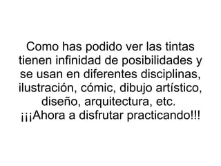 Como has podido ver las tintas tienen infinidad de posibilidades y se usan en diferentes disciplinas, ilustración, cómic, dibujo artístico, diseño, arquitectura, etc.  ¡¡¡Ahora a disfrutar practicando!!! 