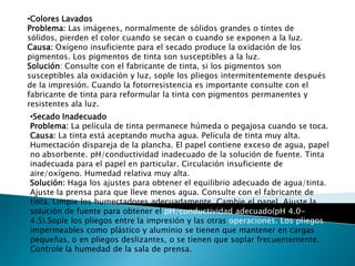 •Colores Lavados
Problema: Las imágenes, normalmente de sólidos grandes o tintes de
sólidos, pierden el color cuando se secan o cuando se exponen a la luz.
Causa: Oxígeno insuficiente para el secado produce la oxidación de los
pigmentos. Los pigmentos de tinta son susceptibles a la luz.
Solución: Consulte con el fabricante de tinta, si los pigmentos son
susceptibles ala oxidación y luz, sople los pliegos intermitentemente después
de la impresión. Cuando la fotorresistencia es importante consulte con el
fabricante de tinta para reformular la tinta con pigmentos permanentes y
resistentes ala luz.
•Secado Inadecuado
Problema: La película de tinta permanece húmeda o pegajosa cuando se toca.
Causa: La tinta está aceptando mucha agua. Película de tinta muy alta.
Humectación dispareja de la plancha. El papel contiene exceso de agua, papel
no absorbente. pH/conductividad inadecuado de la solución de fuente. Tinta
inadecuada para el papel en particular. Circulación insuficiente de
aire/oxígeno. Humedad relativa muy alta.
Solución: Haga los ajustes para obtener el equilibrio adecuado de agua/tinta.
Ajuste la prensa para que lleve menos agua. Consulte con el fabricante de
tinta. Limpie los humectadores adecuadamente. Cambie el papel. Ajuste la
solución de fuente para obtener el pH/conductividad adecuado(pH 4.0-
4.5).Sople los pliegos entre la impresión y las otras operaciones. Los pliegos
impermeables como plástico y aluminio se tienen que mantener en cargas
pequeñas, o en pliegos deslizantes, o se tienen que soplar frecuentemente.
Controle la humedad de la sala de prensa.
 