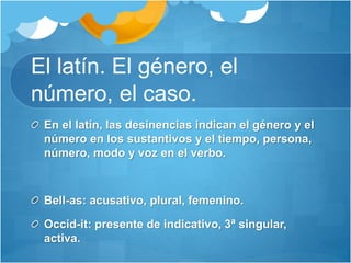 El latín. El género, el
número, el caso.
En el latín, las desinencias indican el género y el
número en los sustantivos y el tiempo, persona,
número, modo y voz en el verbo.
Bell-as: acusativo, plural, femenino.
Occid-it: presente de indicativo, 3ª singular,
activa.
 