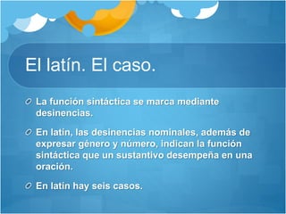 El latín. El caso.
La función sintáctica se marca mediante
desinencias.
En latín, las desinencias nominales, además de
expresar género y número, indican la función
sintáctica que un sustantivo desempeña en una
oración.
En latín hay seis casos.
 