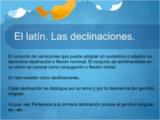 El latín. Las declinaciones.
El conjunto de variaciones que puede adoptar un sustantivo o adjetivo se
denomina declinación o flexión nominal. El conjunto de terminaciones en
un verbo se conoce como conjugación o flexión verbal.
En latín existen cinco declinaciones.
Cada declinación se distingue por su tema y por la desinencia del genitivo
singular.
Acqua –ae: Pertenece a la primera declinación porque el genitivo singular
es –ae.
 