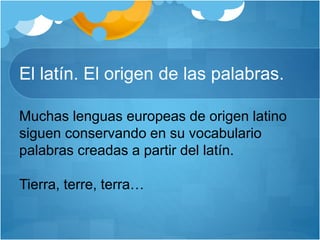 El latín. El origen de las palabras.
Muchas lenguas europeas de origen latino
siguen conservando en su vocabulario
palabras creadas a partir del latín.
Tierra, terre, terra…
 