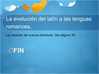 La evolución del latín a las lenguas
romances.
FIN
La creación de nuevos términos. Ver página 35.
 