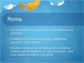 Roma.
Los monumentos lujosos y las obras faraónicas se
sucedían.
Contaba con numerosos templos, anfiteatros,
columnas, arcos, termas…
En pleno centro se encontraba el foro, donde se
trataban asuntos políticos, la vida comercial… una
zona repleta de bullicio y de gente.
 