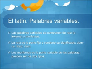 El latín. Palabras variables.
Las palabras variables se componen de raíz (o
lexema) y morfemas.
La raíz es la parte fija y contiene su significado: dom-
us. Raíz: dom
Los morfemas es la parte variable de las palabras;
pueden ser de dos tipos:
 