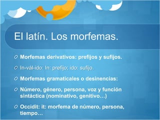 El latín. Los morfemas.
Morfemas derivativos: prefijos y sufijos.
In-vál-ido: In: prefijo; ido: sufijo.
Morfemas gramaticales o desinencias:
Número, género, persona, voz y función
sintáctica (nominativo, genitivo…)
Occidit: it: morfema de número, persona,
tiempo…
 