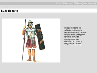 Cultura Clásica – 4º ESO Colegio La Milagrosa
EL legionario
El legionario era un
soldado de infantería
pesada integrante de una
unidad militar del ejército
romano, formada,
normalmente, por
ciudadanos romanos
mayores de 15 años.
 