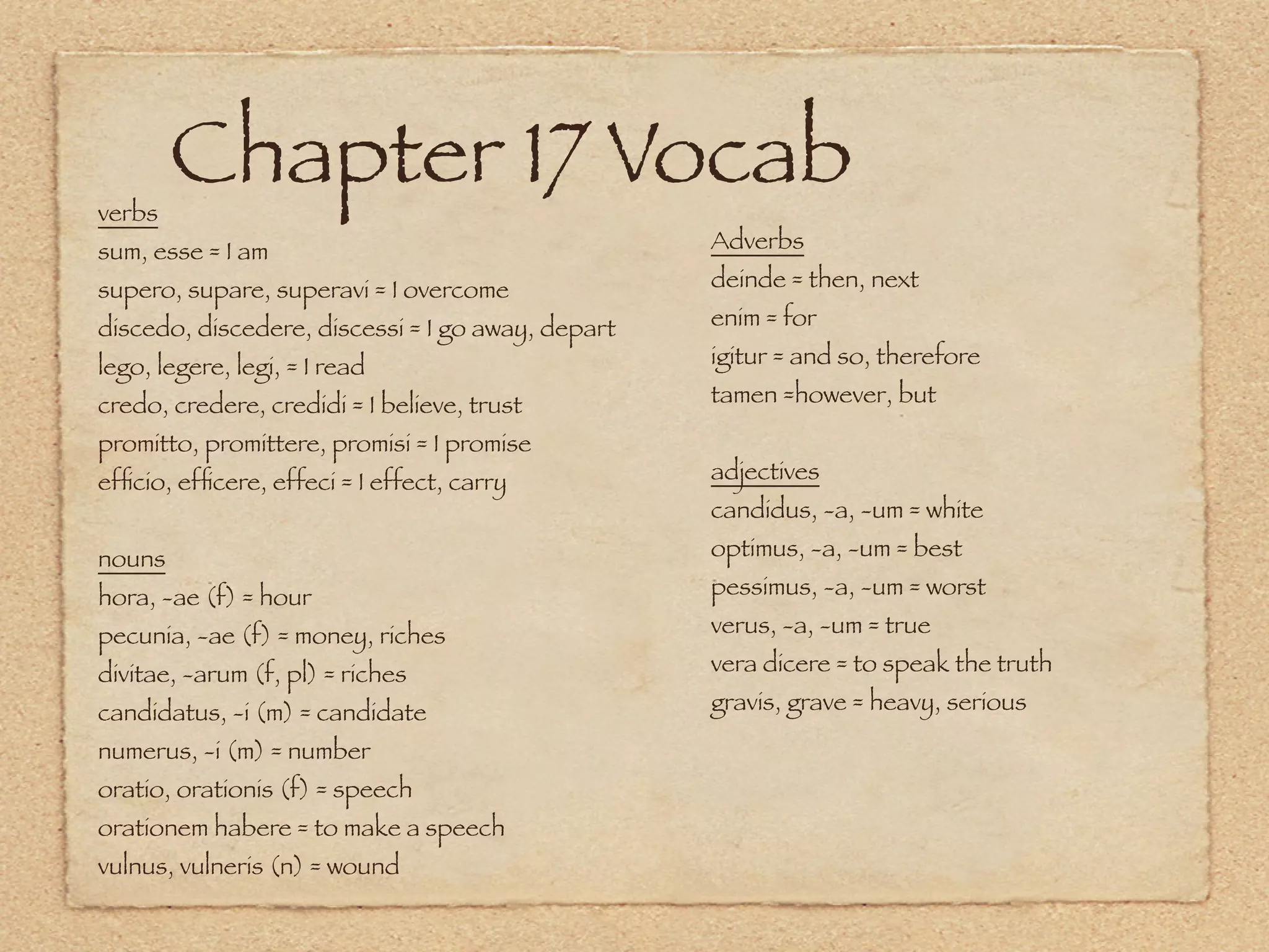 verbs
        Chapter 17 Vocab
sum, esse = I am                                   Adverbs
supero, supare, superavi = I overcome              deinde = then, next
discedo, discedere, discessi = I go away, depart   enim = for
lego, legere, legi, = I read                       igitur = and so, therefore
credo, credere, credidi = I believe, trust         tamen =however, but
promitto, promittere, promisi = I promise
efﬁcio, efﬁcere, effeci = I effect, carry          adjectives
                                                   candidus, -a, -um = white
nouns                                              optimus, -a, -um = best
hora, -ae (f) = hour                               pessimus, -a, -um = worst
pecunia, -ae (f) = money, riches                   verus, -a, -um = true
divitae, -arum (f, pl) = riches                    vera dicere = to speak the truth
candidatus, -i (m) = candidate                     gravis, grave = heavy, serious
numerus, -i (m) = number
oratio, orationis (f) = speech
orationem habere = to make a speech
vulnus, vulneris (n) = wound
 