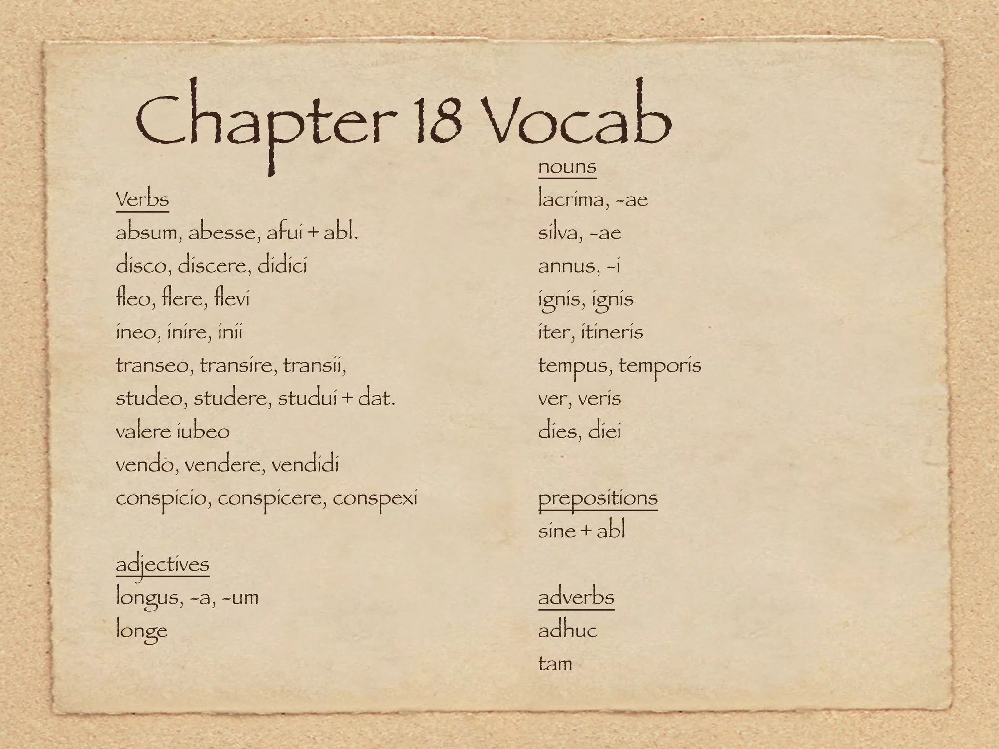 Chapter 18 Vocab                nouns
Verbs                             lacrima, -ae
absum, abesse, afui + abl.        silva, -ae
disco, discere, didici            annus, -i
ﬂeo, ﬂere, ﬂevi                   ignis, ignis
ineo, inire, inii                 iter, itineris
transeo, transire, transii,       tempus, temporis
studeo, studere, studui + dat.    ver, veris
valere iubeo                      dies, diei
vendo, vendere, vendidi
conspicio, conspicere, conspexi   prepositions
                                  sine + abl
adjectives
longus, -a, -um                   adverbs
longe                             adhuc
                                  tam
 