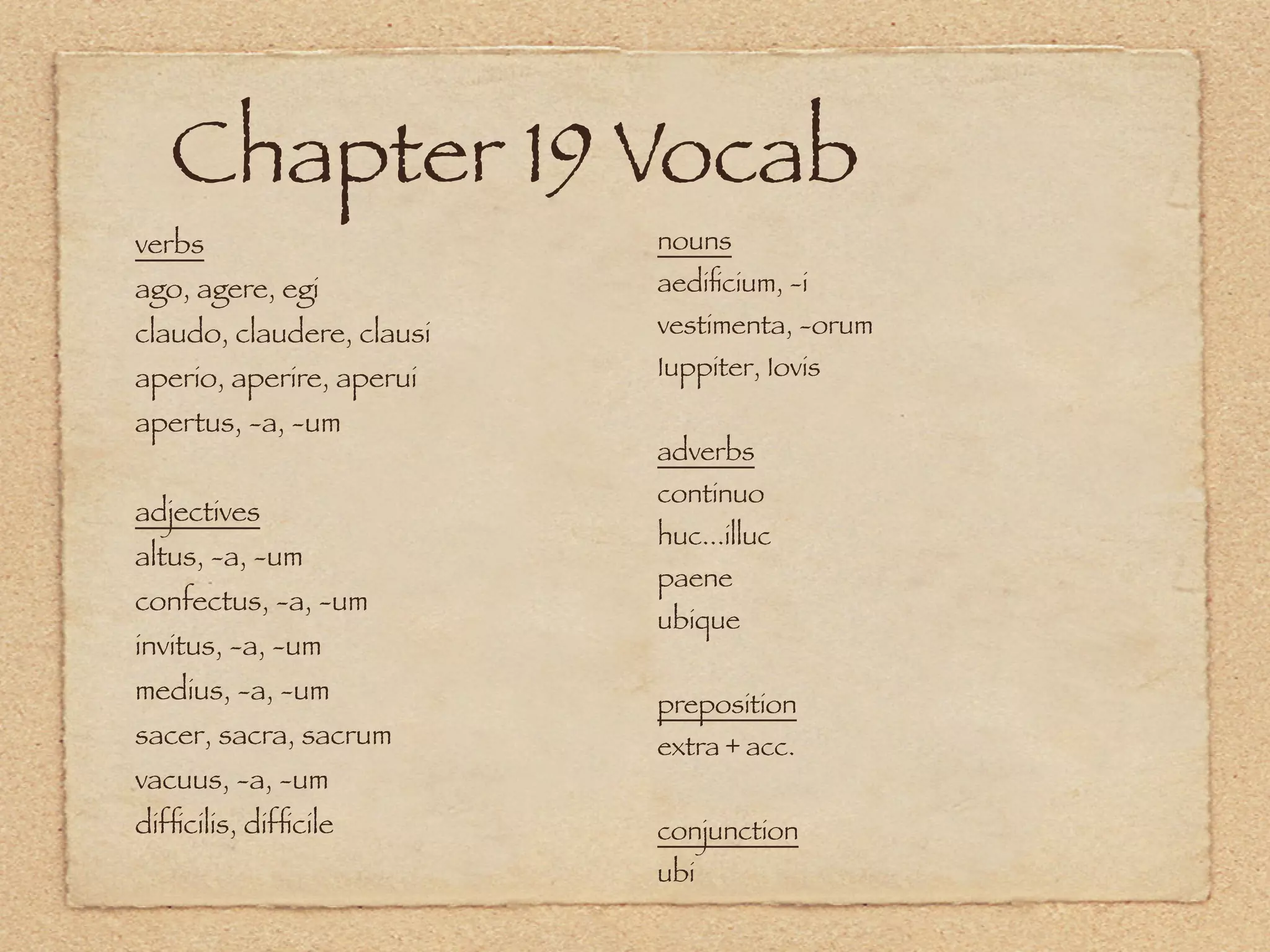 Chapter 19 Vocab
verbs                      nouns
ago, agere, egi            aediﬁcium, -i
claudo, claudere, clausi   vestimenta, -orum
aperio, aperire, aperui    Iuppiter, Iovis

apertus, -a, -um
                           adverbs
                           continuo
adjectives
                           huc...illuc
altus, -a, -um
                           paene
confectus, -a, -um
                           ubique
invitus, -a, -um
medius, -a, -um            preposition
sacer, sacra, sacrum       extra + acc.
vacuus, -a, -um
difﬁcilis, difﬁcile        conjunction
                           ubi
 