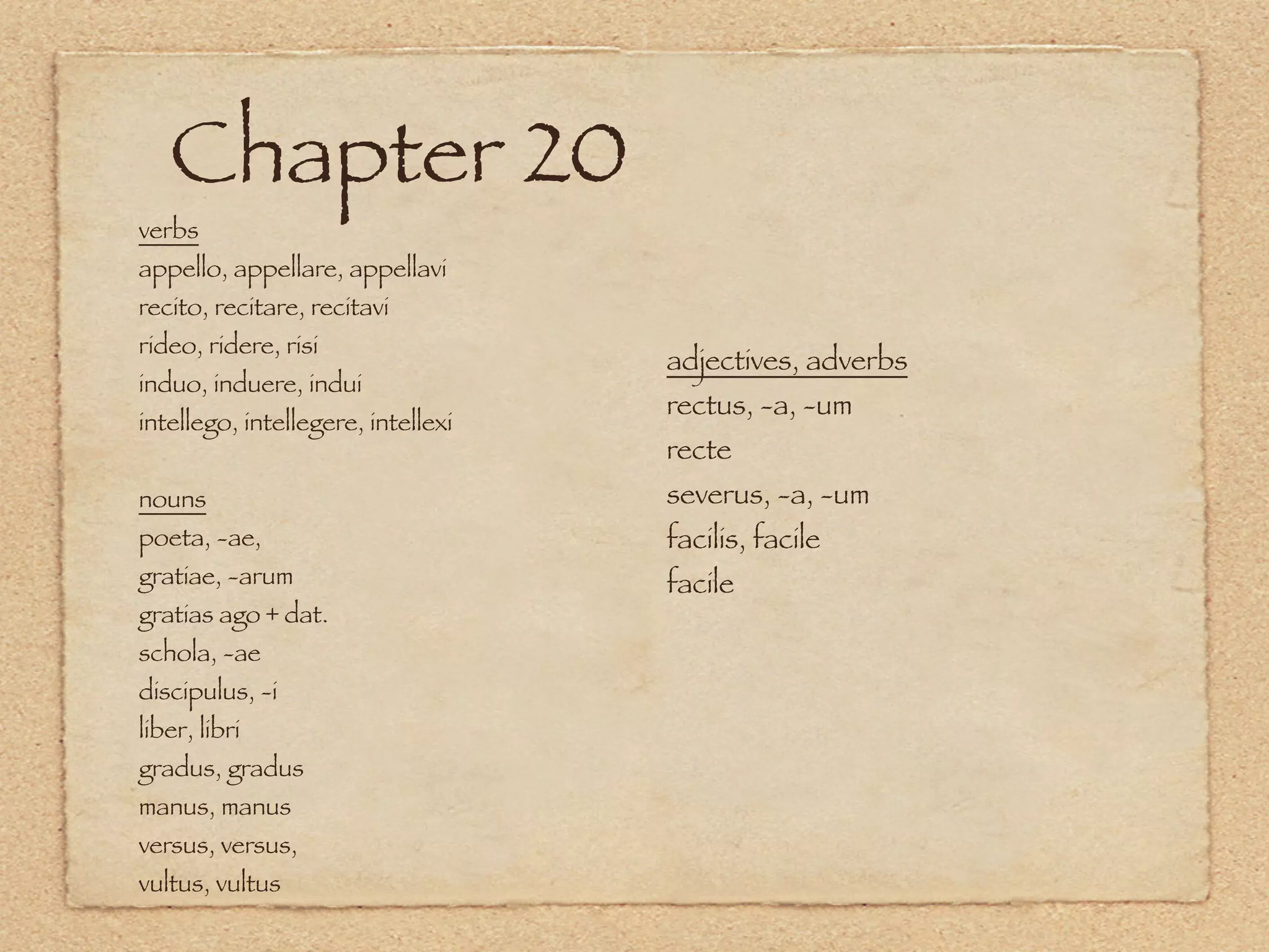 Chapter 20
verbs
appello, appellare, appellavi
recito, recitare, recitavi
rideo, ridere, risi
                                    adjectives, adverbs
induo, induere, indui
                                    rectus, -a, -um
intellego, intellegere, intellexi
                                    recte
nouns                               severus, -a, -um
poeta, -ae,                         facilis, facile
gratiae, -arum                      facile
gratias ago + dat.
schola, -ae
discipulus, -i
liber, libri
gradus, gradus
manus, manus
versus, versus,
vultus, vultus
 
