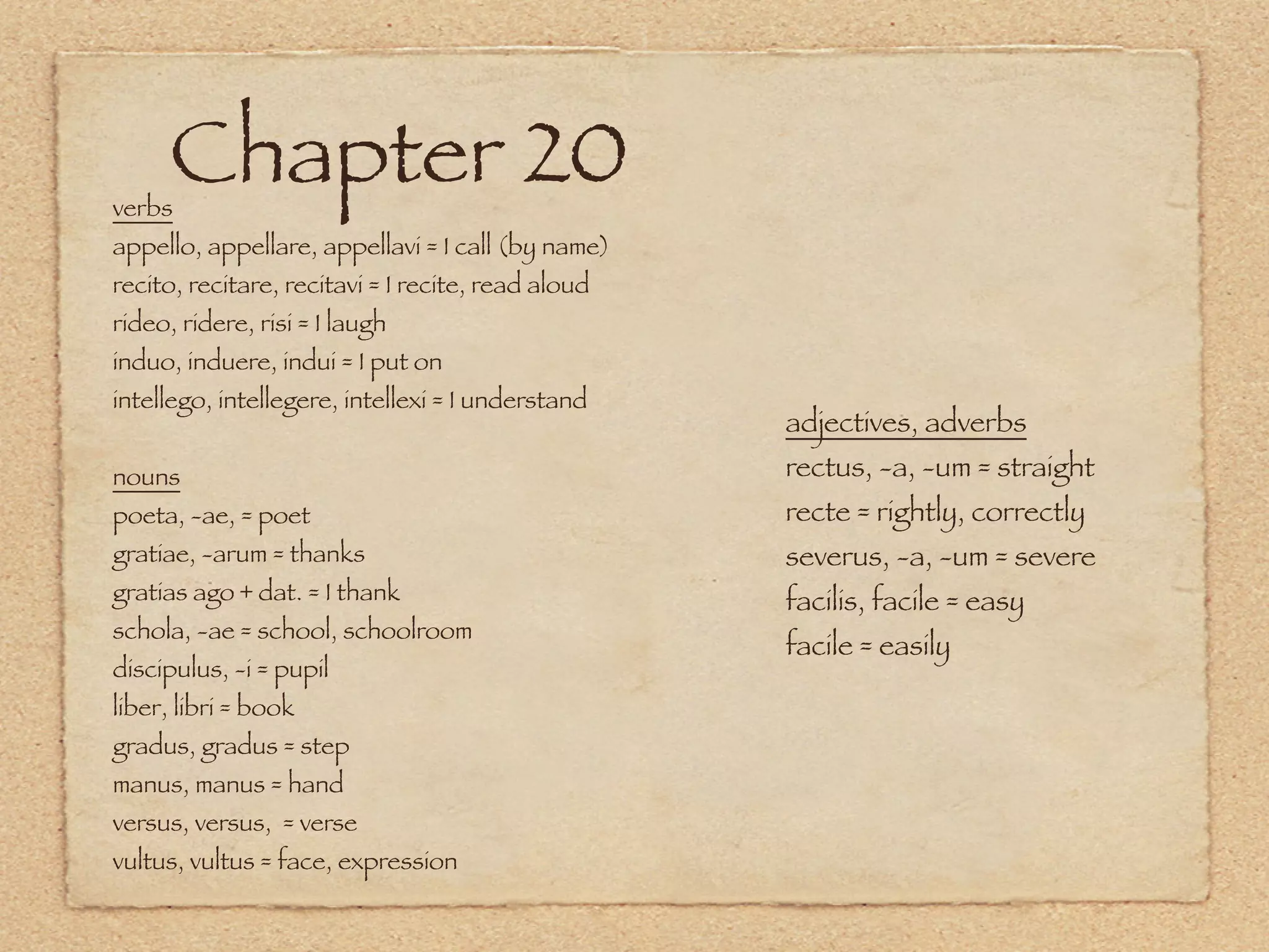 verbs
      Chapter 20
appello, appellare, appellavi = I call (by name)
recito, recitare, recitavi = I recite, read aloud
rideo, ridere, risi = I laugh
induo, induere, indui = I put on
intellego, intellegere, intellexi = I understand
                                                    adjectives, adverbs
nouns                                               rectus, -a, -um = straight
poeta, -ae, = poet                                  recte = rightly, correctly
gratiae, -arum = thanks                             severus, -a, -um = severe
gratias ago + dat. = I thank                        facilis, facile = easy
schola, -ae = school, schoolroom
                                                    facile = easily
discipulus, -i = pupil
liber, libri = book
gradus, gradus = step
manus, manus = hand
versus, versus, = verse
vultus, vultus = face, expression
 