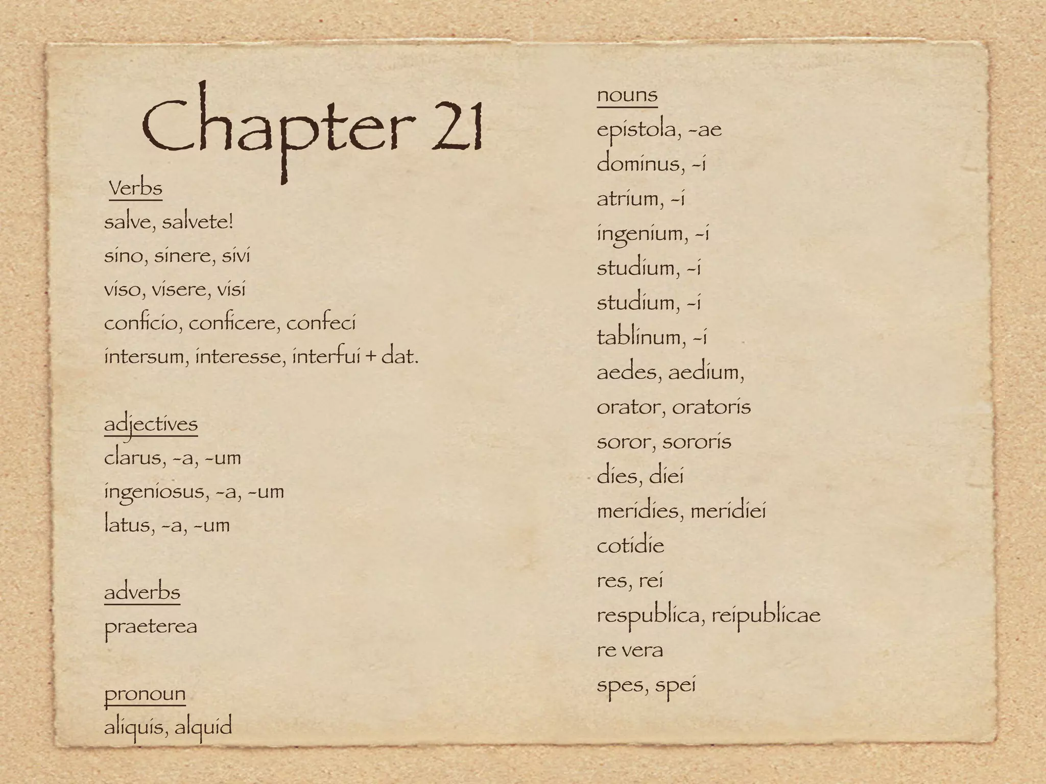 Chapter 21
                                       nouns
                                       epistola, -ae
                                       dominus, -i
Verbs                                  atrium, -i
salve, salvete!
                                       ingenium, -i
sino, sinere, sivi
                                       studium, -i
viso, visere, visi
                                       studium, -i
conﬁcio, conﬁcere, confeci
                                       tablinum, -i
intersum, interesse, interfui + dat.
                                       aedes, aedium,
                                       orator, oratoris
adjectives
                                       soror, sororis
clarus, -a, -um
                                       dies, diei
ingeniosus, -a, -um
                                       meridies, meridiei
latus, -a, -um
                                       cotidie
                                       res, rei
adverbs
praeterea                              respublica, reipublicae
                                       re vera
pronoun                                spes, spei
aliquis, alquid
 