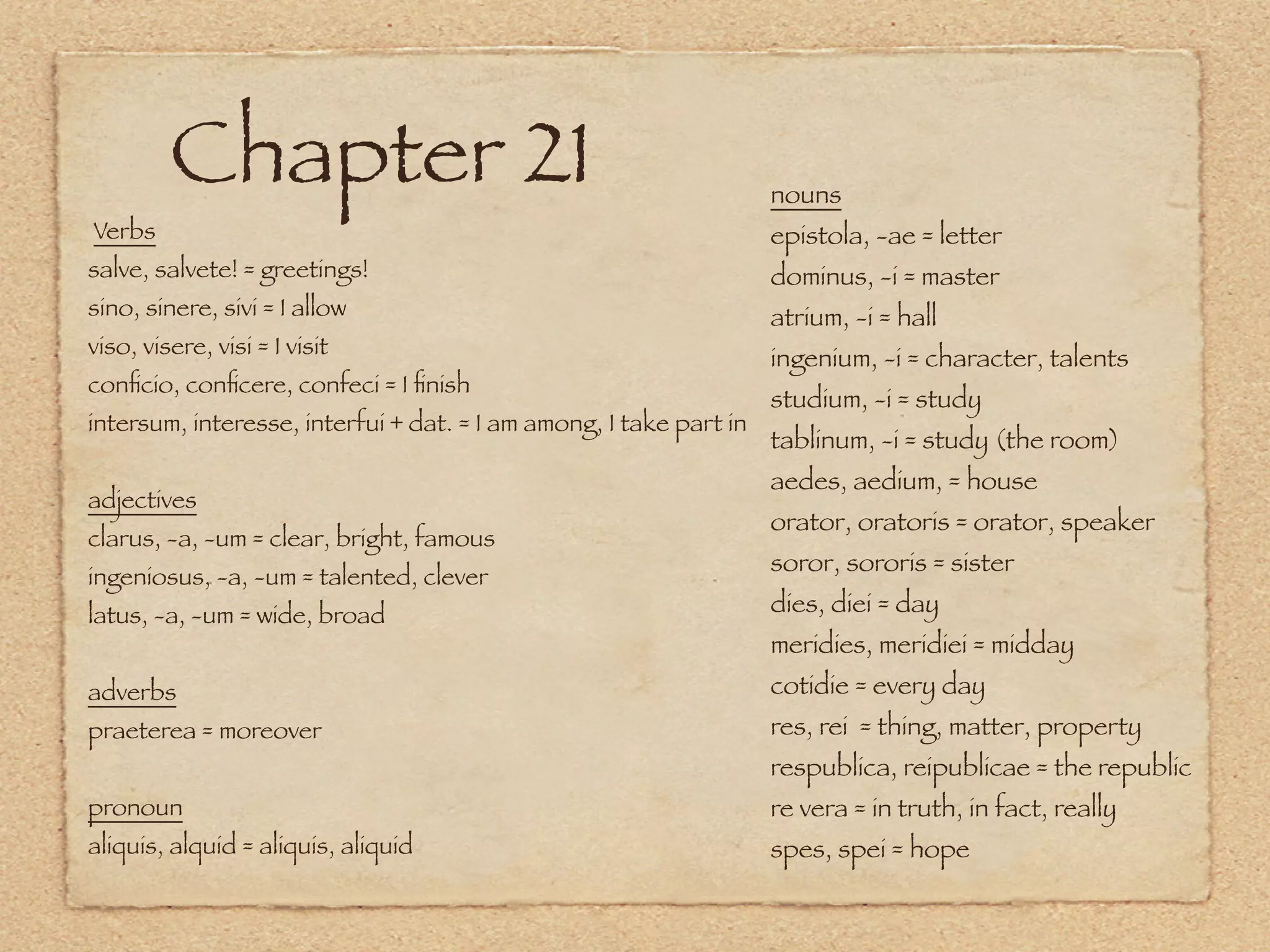 Chapter 21                                                 nouns
Verbs                                                               epistola, -ae = letter
salve, salvete! = greetings!                                        dominus, -i = master
sino, sinere, sivi = I allow                                        atrium, -i = hall
viso, visere, visi = I visit                                        ingenium, -i = character, talents
conﬁcio, conﬁcere, confeci = I ﬁnish
                                                                    studium, -i = study
intersum, interesse, interfui + dat. = I am among, I take part in
                                                                    tablinum, -i = study (the room)
                                                                    aedes, aedium, = house
adjectives
                                                                    orator, oratoris = orator, speaker
clarus, -a, -um = clear, bright, famous
                                                                    soror, sororis = sister
ingeniosus, -a, -um = talented, clever
latus, -a, -um = wide, broad                                        dies, diei = day
                                                                    meridies, meridiei = midday
adverbs                                                             cotidie = every day
praeterea = moreover                                                res, rei = thing, matter, property
                                                                    respublica, reipublicae = the republic
pronoun                                                             re vera = in truth, in fact, really
aliquis, alquid = aliquis, aliquid                                  spes, spei = hope
 