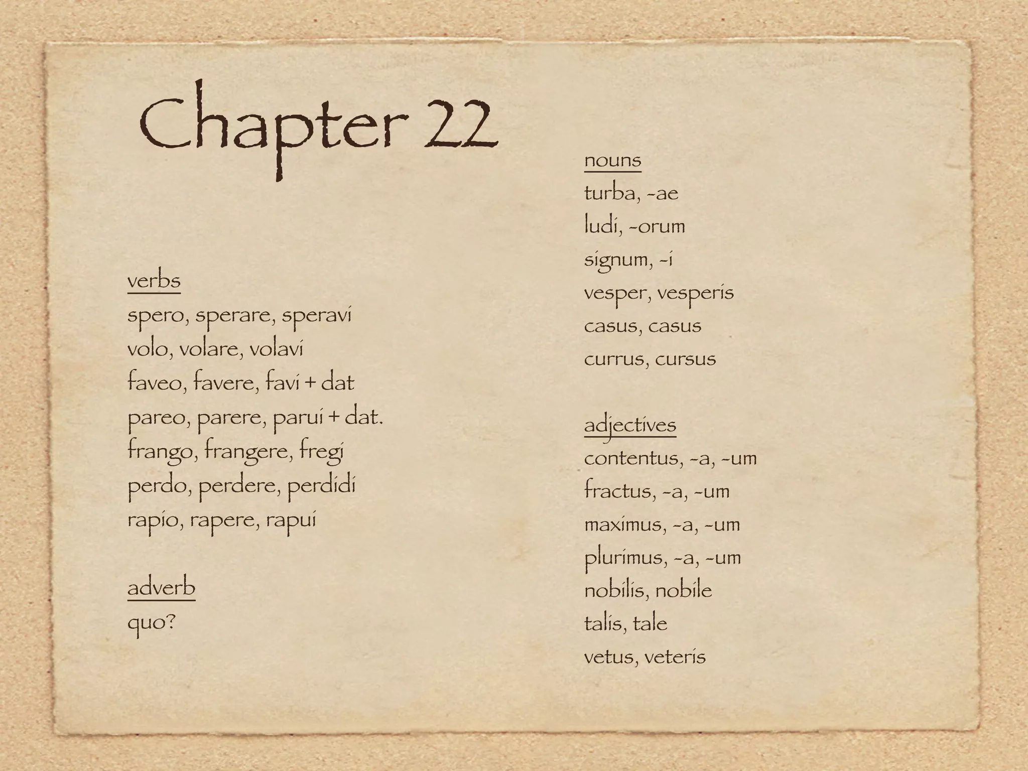 Chapter 22                   nouns
                              turba, -ae
                              ludi, -orum
                              signum, -i
verbs
                              vesper, vesperis
spero, sperare, speravi       casus, casus
volo, volare, volavi          currus, cursus
faveo, favere, favi + dat
pareo, parere, parui + dat.   adjectives
frango, frangere, fregi       contentus, -a, -um
perdo, perdere, perdidi       fractus, -a, -um
rapio, rapere, rapui          maximus, -a, -um
                              plurimus, -a, -um
adverb                        nobilis, nobile
quo?                          talis, tale
                              vetus, veteris
 