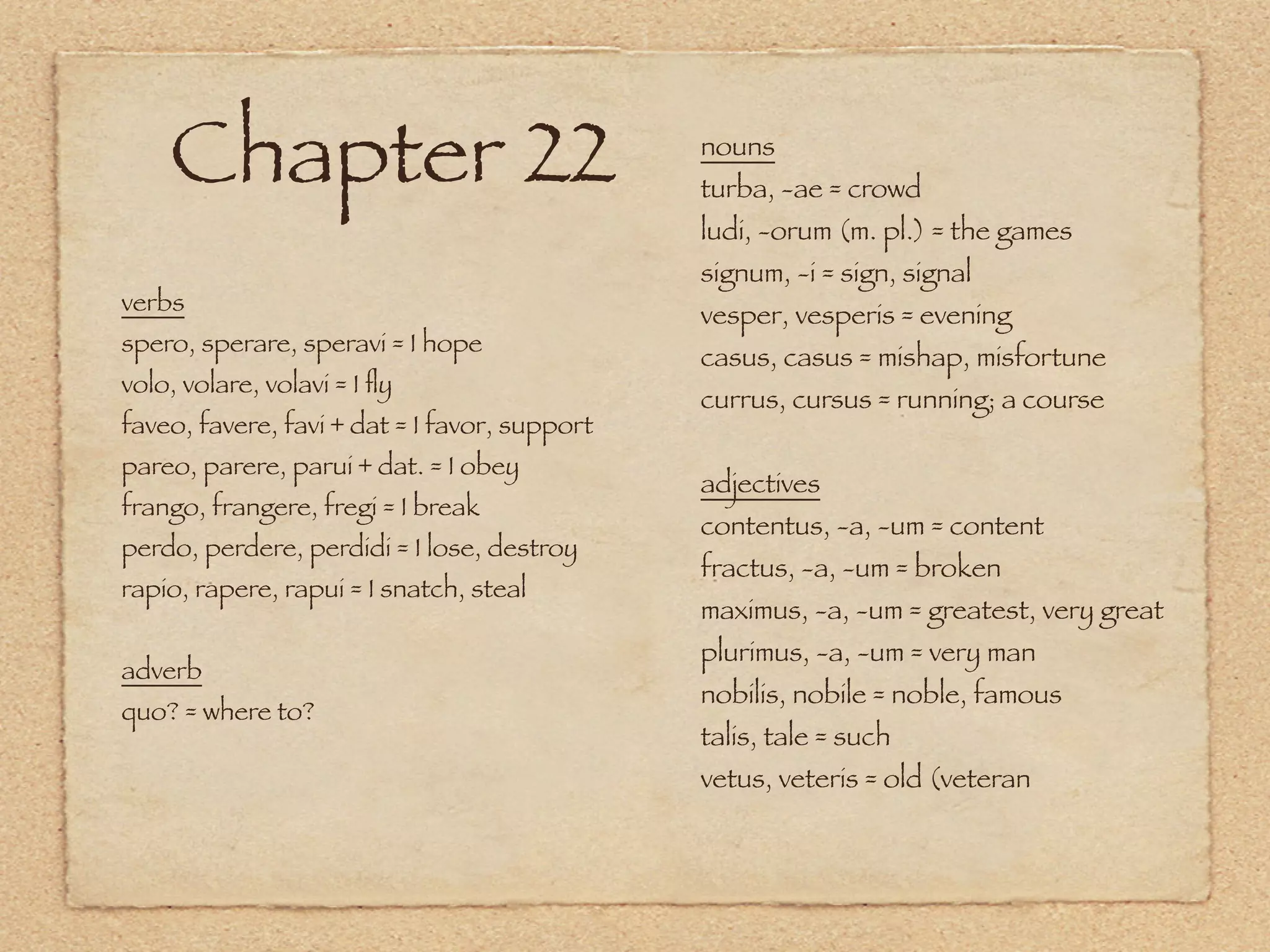 Chapter 22                                 nouns
                                               turba, -ae = crowd
                                               ludi, -orum (m. pl.) = the games
                                               signum, -i = sign, signal
verbs                                          vesper, vesperis = evening
spero, sperare, speravi = I hope
                                               casus, casus = mishap, misfortune
volo, volare, volavi = I ﬂy
                                               currus, cursus = running; a course
faveo, favere, favi + dat = I favor, support
pareo, parere, parui + dat. = I obey
                                               adjectives
frango, frangere, fregi = I break
                                               contentus, -a, -um = content
perdo, perdere, perdidi = I lose, destroy
                                               fractus, -a, -um = broken
rapio, rapere, rapui = I snatch, steal
                                               maximus, -a, -um = greatest, very great
                                               plurimus, -a, -um = very man
adverb
                                               nobilis, nobile = noble, famous
quo? = where to?
                                               talis, tale = such
                                               vetus, veteris = old (veteran
 