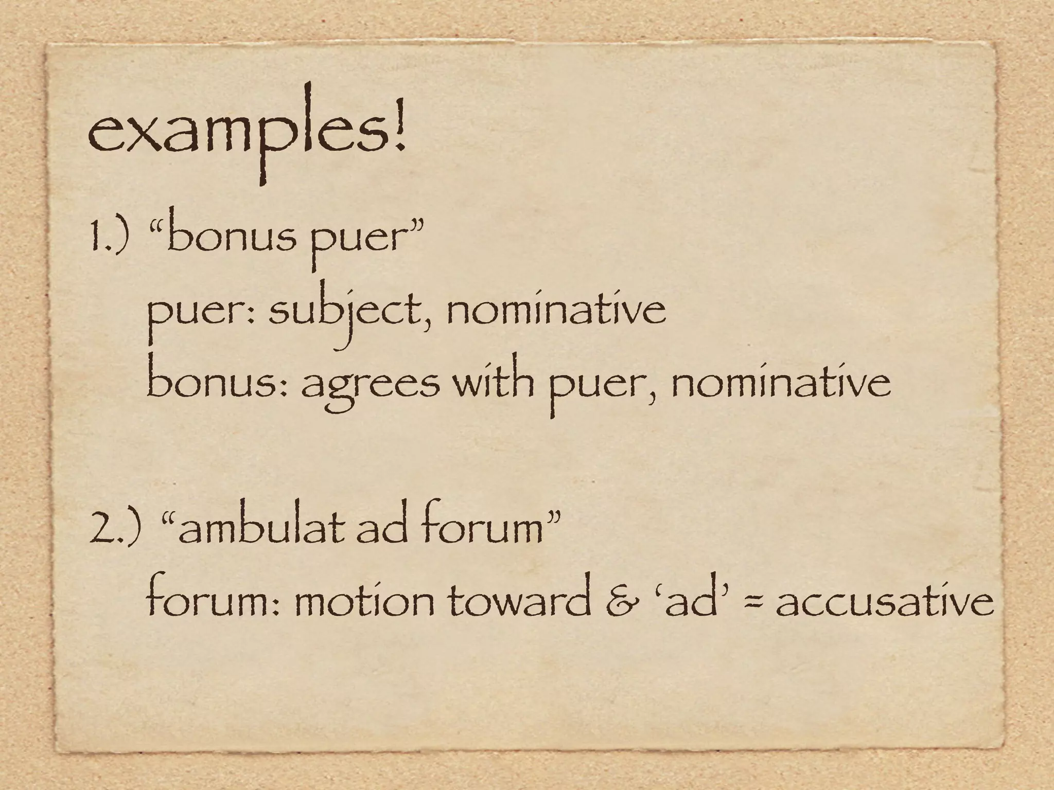 examples!
1.) “bonus puer”
  puer: subject, nominative
  bonus: agrees with puer, nominative


2.) “ambulat ad forum”
  forum: motion toward & ‘ad’ = accusative
 