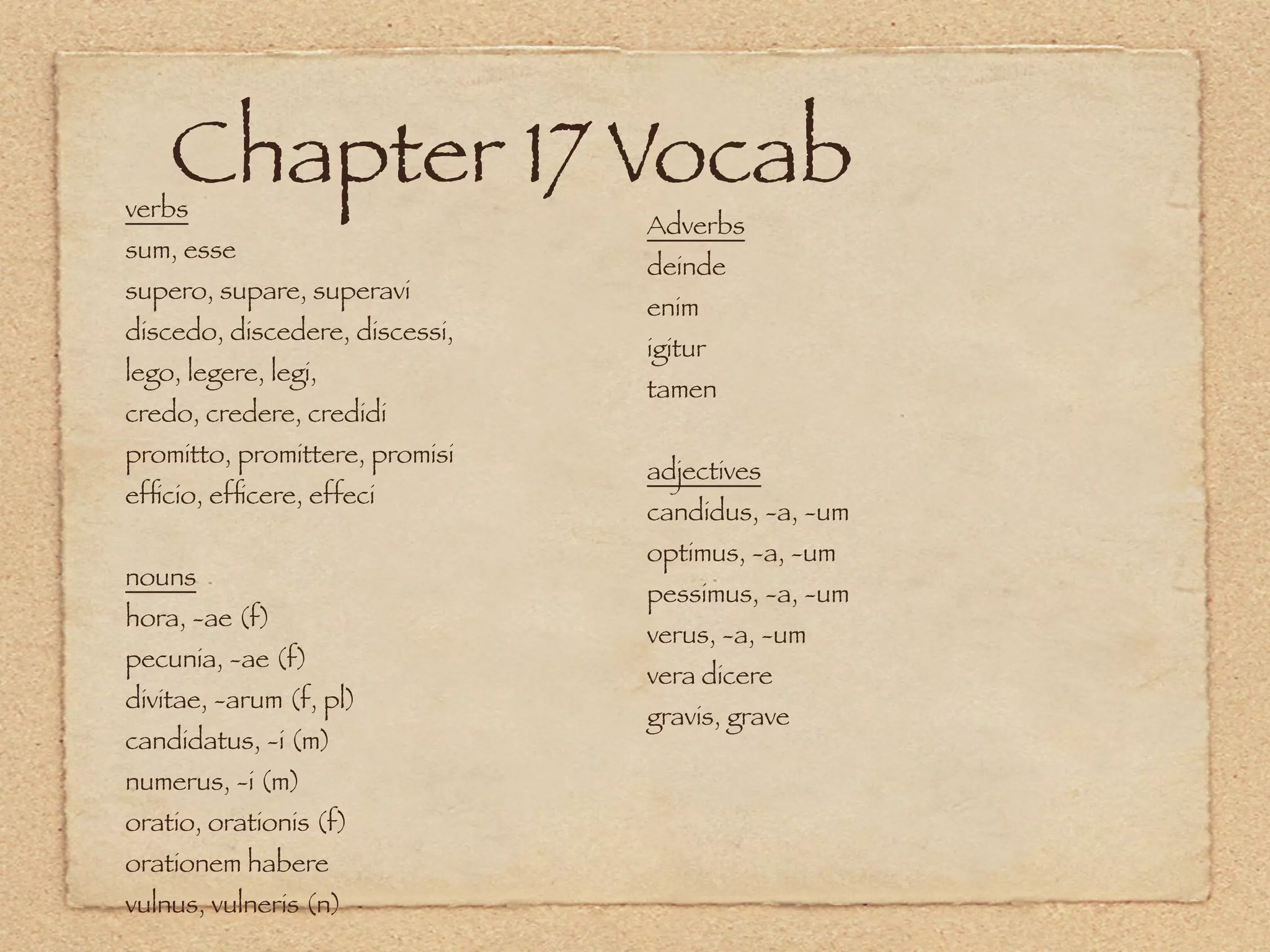 Chapter 17 Vocab
verbs
                                Adverbs
sum, esse
                                deinde
supero, supare, superavi
                                enim
discedo, discedere, discessi,
                                igitur
lego, legere, legi,
                                tamen
credo, credere, credidi
promitto, promittere, promisi
                                adjectives
efﬁcio, efﬁcere, effeci
                                candidus, -a, -um
                                optimus, -a, -um
nouns
                                pessimus, -a, -um
hora, -ae (f)
                                verus, -a, -um
pecunia, -ae (f)
                                vera dicere
divitae, -arum (f, pl)
                                gravis, grave
candidatus, -i (m)
numerus, -i (m)
oratio, orationis (f)
orationem habere
vulnus, vulneris (n)
 