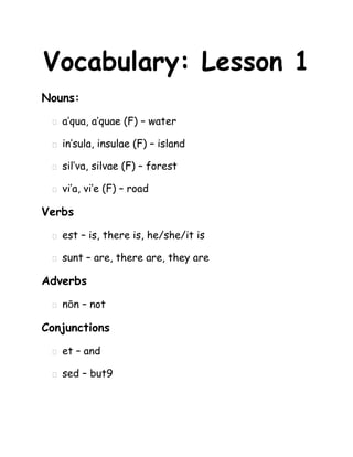 Vocabulary: Lesson 1
Nouns:
    a’qua, a’quae (F) – water

    in’sula, insulae (F) – island

    sil’va, silvae (F) – forest

    vi’a, vi’e (F) – road

Verbs
    est – is, there is, he/she/it is

    sunt – are, there are, they are

Adverbs
    nōn – not

Conjunctions
    et – and

    sed – but9
 