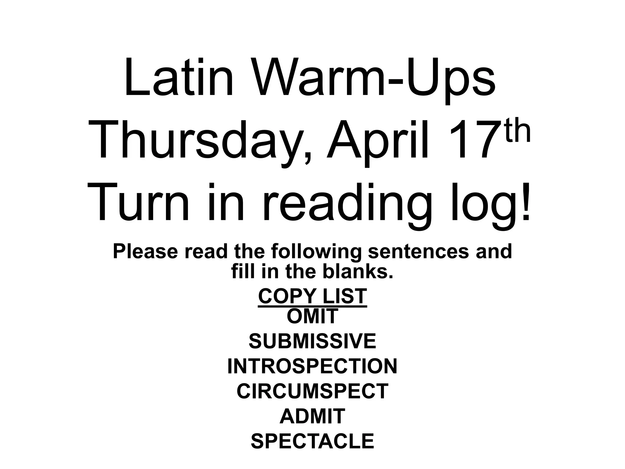 Latin Warm-Ups
Thursday, April 17th
Turn in reading log!
Please read the following sentences and
fill in the blanks.
COPY LIST
OMIT
SUBMISSIVE
INTROSPECTION
CIRCUMSPECT
ADMIT
SPECTACLE