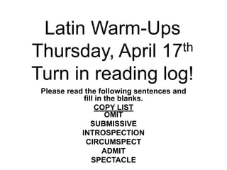 Latin Warm-Ups
Thursday, April 17th
Turn in reading log!
Please read the following sentences and
fill in the blanks.
COPY LIST
OMIT
SUBMISSIVE
INTROSPECTION
CIRCUMSPECT
ADMIT
SPECTACLE
 