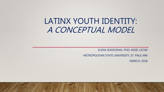 LATINX YOUTH IDENTITY:
A CONCEPTUAL MODEL
ELENA IZAKSONAS, PHD, MSW, LICSW
METROPOLITAN STATE UNIVERSITY, ST. PAUL MN
MARCH, 2018
 