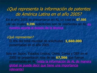 ¿Qué representa la información de patentes de América Latina en el año 2005? En el año 2005 se presentaron en AL un total de  67,566 (de las cuales  9,396  solicitudes son de residentes en AL  es nuestro aporte al estado de la técnica  ) ¿Qué representan?   El 4% del total mundial de solicitudes ( 1,660.000 ) presentadas en el año 2005  Solo en Japón, Estados Unidos, China, Corea y OEP en el 2005 se presentaron mas de las  67,566  que fueron   presentadas en AL  ( vista la información de AL de manera global se puede decir que tiene una importancia relevante ) 