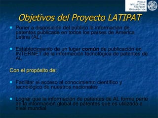 Objetivos del Proyecto LATIPAT Poner a disposición del público la información de patentes publicada en todos los países de América Latina (AL) Establecimiento de un lugar  común  de publicación en INTERNET de la información tecnológica de patentes de AL Con el propósito de: Facilitar el acceso al conocimiento científico y tecnológico de nuestros nacionales Lograr que la información de patentes de AL forme parte de la información global de patentes que es utilizada a nivel mundial 