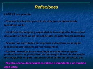 Reflexiones LATIPAT nos permite:  - Conocer la situación y/o ciclo de vida de una determinada tecnología en AL - Identificar tecnologías y capacidad de investigación de nuestros nacionales en función de las solicitudes de patentes presentadas - Analizar las actividades de empresas extranjeras en la región (solicitudes presentadas por no residentes)  - Realizar investigaciones tecnológicas sectoriales (lugares predominantes en producción de tecnología; líneas de desarrollo tecnológico de un país; empresas dominantes en un sector; etc. -  Nuestro acervo documental es valioso e importante y en muchos  caso único .  
