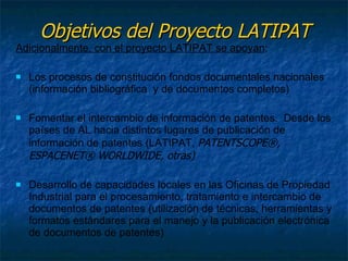 Objetivos del Proyecto LATIPAT Adicionalmente, con el proyecto LATIPAT se apoyan : Los procesos de constitución fondos documentales nacionales (información bibliográfica  y de documentos completos) Fomentar el intercambio de información de patentes.  Desde los países de AL hacia distintos lugares de publicación de información de patentes (LATIPAT,  PATENTSCOPE®,  ESPACENET® WORLDWIDE, otras) Desarrollo de capacidades locales en las Oficinas de Propiedad Industrial para  el procesamiento, tratamiento e intercambio de documentos de patentes  (utilización de técnicas, herramientas y formatos estándares para el manejo y la publicación electrónica de documentos de patentes) 