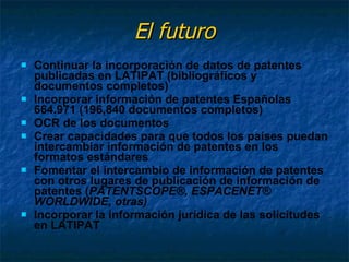 El futuro Continuar la incorporación de datos de patentes publicadas en LATIPAT (bibliográficos y documentos completos) Incorporar información de patentes Españolas 664.971 (196,840 documentos completos) OCR de los documentos  Crear capacidades para que todos los países puedan intercambiar información de patentes en los formatos estándares Fomentar el intercambio de información de patentes con otros lugares de publicación de información de patentes ( PATENTSCOPE®,  ESPACENET® WORLDWIDE, otras) Incorporar la información jurídica de las solicitudes en LATIPAT 