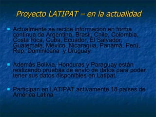 Proyecto LATIPAT – en la actualidad Actualmente se recibe información en forma continua de Argentina, Brasil, Chile, Colombia, Costa Rica, Cuba, Ecuador, El Salvador, Guatemala, México, Nicaragua, Panamá, Perú, Rep. Dominicana  y Uruguay Además Bolivia, Honduras y Paraguay están realizando pruebas de envío de datos para poder tener sus datos disponibles en Latipat. Participan en LATIPAT activamente 18 países de América Latina 