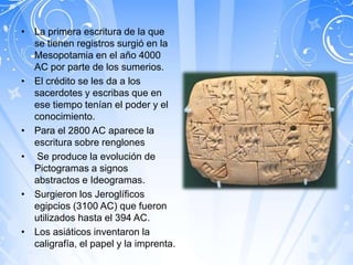 • La primera escritura de la que
  se tienen registros surgió en la
  Mesopotamia en el año 4000
  AC por parte de los sumerios.
• El crédito se les da a los
  sacerdotes y escribas que en
  ese tiempo tenían el poder y el
  conocimiento.
• Para el 2800 AC aparece la
  escritura sobre renglones
• Se produce la evolución de
  Pictogramas a signos
  abstractos e Ideogramas.
• Surgieron los Jeroglíficos
  egipcios (3100 AC) que fueron
  utilizados hasta el 394 AC.
• Los asiáticos inventaron la
  caligrafía, el papel y la imprenta.
 