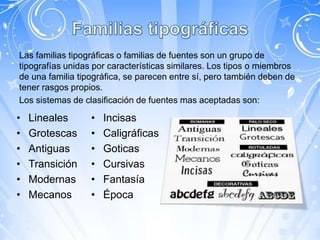 Las familias tipográficas o familias de fuentes son un grupo de
tipografías unidas por características similares. Los tipos o miembros
de una familia tipográfica, se parecen entre sí, pero también deben de
tener rasgos propios.
Los sistemas de clasificación de fuentes mas aceptadas son:

•   Lineales      •   Incisas
•   Grotescas     •   Caligráficas
•   Antiguas      •   Goticas
•   Transición    •   Cursivas
•   Modernas      •   Fantasía
•   Mecanos       •   Época
 