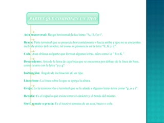 PARTES QUE COMPONEN UN TIPOAsta transversal: Rasgo horizontal de las letras "A, H, f o t".Brazo: Parte terminal que se proyecta horizontalmente o hacia arriba y que no se encuentra incluida dentro del carácter, tal como se pronuncia en la letra "E, K y L".Cola: Asta oblicua colgante que forman algunas letras, tales como la " R o K ".Descendente: Asta de la letra de caja baja que se encuentra por debajo de la línea de base, como ocurre con la letra "p y g".Inclinación: Ángulo de inclinación de un tipo.Línea base: La línea sobre la que se apoya la altura.Oreja: Es la terminación o terminal que se le añade a algunas letras tales como "g, o y r".Rebaba: Es el espacio que existe entre el carácter y el borde del mismo.Serif, remate o gracia: Es el trazo o termina de un asta, brazo o cola.