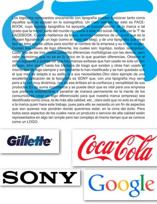gk
Los logotipos compuestos únicamente con tipografía pueden funcionar tanto como
aquellos que se apoyan en lo iconográfico. Un claro ejemplo de esto es FACE-
BOOK, cuyo logotipo tipográfico ha apoyado el posicionamieto de la marca a tal
grado que la mayor parte del mundo reconoce a esta red social con sólo ver la “f” de
FACEBOOK. Cuando hablamos de logos, también hablamos de un icono que es la
imagen figurativa de un logo (como el icono del blog), y de una tipografía que es el
tipo de letra que se utiliza para escribir el nombre de la empresa y su brand slogan.
Existen tres clases de logo diferente, los cuales son: logotipo, isotipo, isologotipo.
Cada una de las tres clases presenta diferencias morfológicas con las demás, pero
cabe mencionar que no es en lo único en lo que guardan diferencias. Observa el
video siguiente y podras ver que hay marcas exitosas que han usado no solo un tipo
de logo, sino dos o hasta los trestipos de losgo que existen y otras han usado el
mismo tipo de logo siempre y simplemente lo han modificado y se han quedado con
el que mas se adapta a su estilo, o a sus necesidades.Otro claro ejemplo de una
excelente aplicación de la tipografía es SONY que, con una tipografía muy seria
pero a la vez muy dinámica, nos da ese énfasis en la confianza y versatilidad de sus
productos.Es de suma importancia y se puede decir que es vital para una empresa
que pretende establecerse y penetrar de manera permanente en la mente de los
consumidores crear un logo diferenciado para que nuestra marca (empresa) sea
identificada como única, la de más alta calidad, etc., claro está que no solo es el logo
o la marca quien hace este trabajo, pues para ello se necesita un sin fin de aspectos
que son quienes nos pondrán donde queremos estar, en la cima del éxito. Pero
todos esos aspectos de los cuales nace un producto o servicio de alta calidad están
representados en algo tan simple pero tan complejo al mismo tiempo que se conoce
como un LOGO.
 