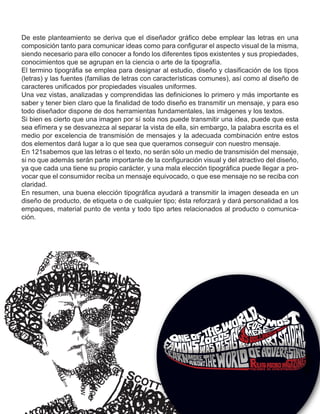 De este planteamiento se deriva que el diseñador gráfico debe emplear las letras en una
composición tanto para comunicar ideas como para configurar el aspecto visual de la misma,
siendo necesario para ello conocer a fondo los diferentes tipos existentes y sus propiedades,
conocimientos que se agrupan en la ciencia o arte de la tipografía.
El termino tipográfia se emplea para designar al estudio, diseño y clasificación de los tipos
(letras) y las fuentes (familias de letras con características comunes), así como al diseño de
caracteres unificados por propiedades visuales uniformes.
Una vez vistas, analizadas y comprendidas las definiciones lo primero y más importante es
saber y tener bien claro que la finalidad de todo diseño es transmitir un mensaje, y para eso
todo diseñador dispone de dos herramientas fundamentales, las imágenes y los textos.
Si bien es cierto que una imagen por sí sola nos puede transmitir una idea, puede que esta
sea efímera y se desvanezca al separar la vista de ella, sin embargo, la palabra escrita es el
medio por excelencia de transmisión de mensajes y la adecuada combinación entre estos
dos elementos dará lugar a lo que sea que queramos conseguir con nuestro mensaje.
En 121sabemos que las letras o el texto, no serán sólo un medio de transmisión del mensaje,
si no que además serán parte importante de la configuración visual y del atractivo del diseño,
ya que cada una tiene su propio carácter, y una mala elección tipográfica puede llegar a pro-
vocar que el consumidor reciba un mensaje equivocado, o que ese mensaje no se reciba con
claridad.
En resumen, una buena elección tipográfica ayudará a transmitir la imagen deseada en un
diseño de producto, de etiqueta o de cualquier tipo; ésta reforzará y dará personalidad a los
empaques, material punto de venta y todo tipo artes relacionados al producto o comunica-
ción.
 