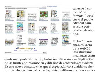 camente incor-
                                                    rectos” en un
                                                    formato “serio”
                                                    como el propio
                                                    editorial o un
                                                    artículo peri-
                                                    odístico de otro
                                                    tipo.

                                                    En los últimos
                                                    años, en la era
                                                    de la web 2.0
                                                    las estructuras
                                                    mediáticas están
cambiando profundamente y la descentralización y multiplicación
de las fuentes de información y difusión de contenidos es evidente.
En este nuevo contexto en el que el espectador-consumidor se sien-
te impelido a ser también creador, están proliferando autores y sites
 